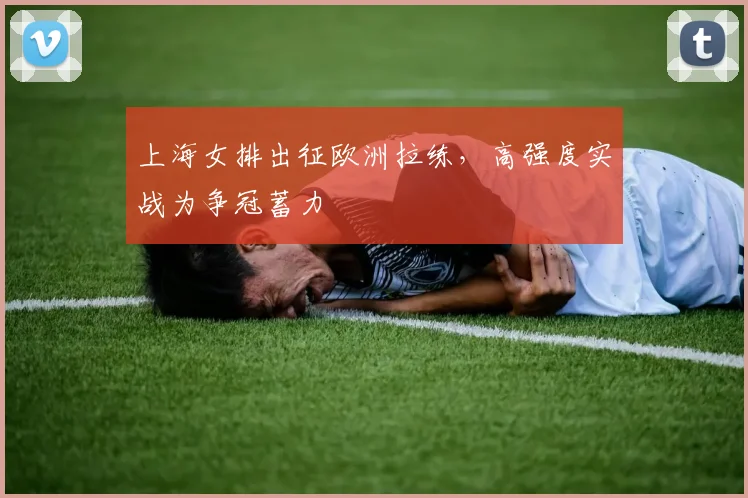 上海女排出征欧洲拉练，高强度实战为争冠蓄力