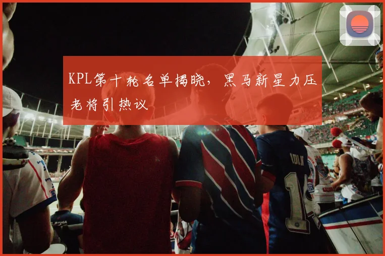 KPL第十轮名单揭晓，黑马新星力压老将引热议