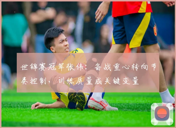 世锦赛冠军张伟：备战重心转向节奏控制，训练质量成关键变量