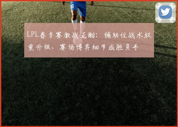 LPL春季赛激战正酣：辅助位战术权重升级，赛场博弈细节成胜负手