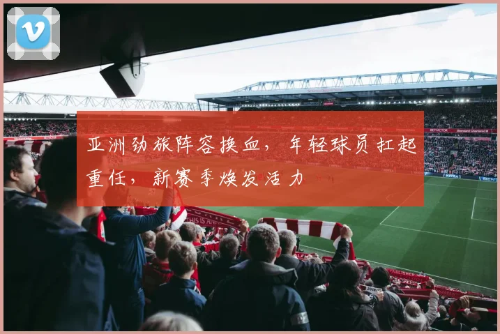 亚洲劲旅阵容换血，年轻球员扛起重任，新赛季焕发活力