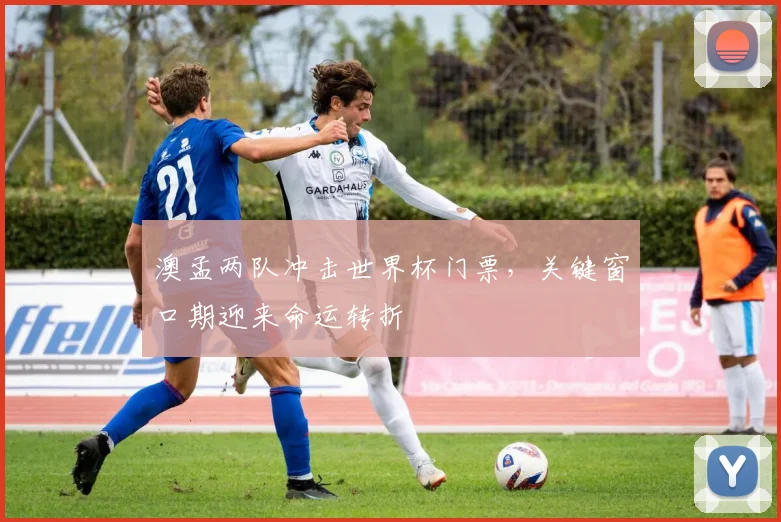 澳孟两队冲击世界杯门票，关键窗口期迎来命运转折