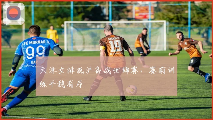 天津女排抵沪备战世锦赛，赛前训练平稳有序