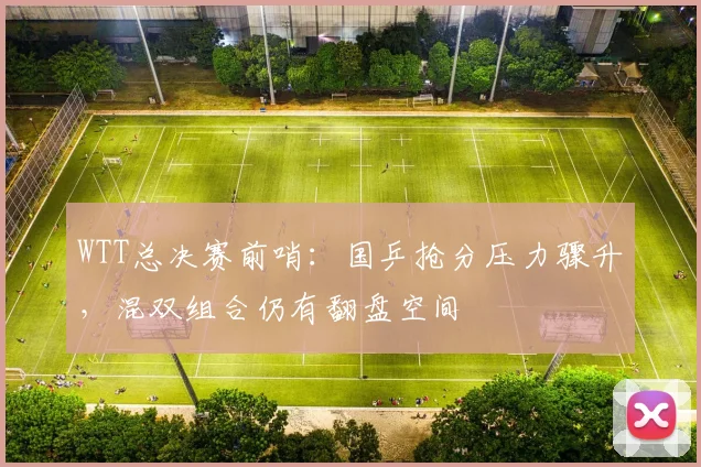 WTT总决赛前哨：国乒抢分压力骤升，混双组合仍有翻盘空间