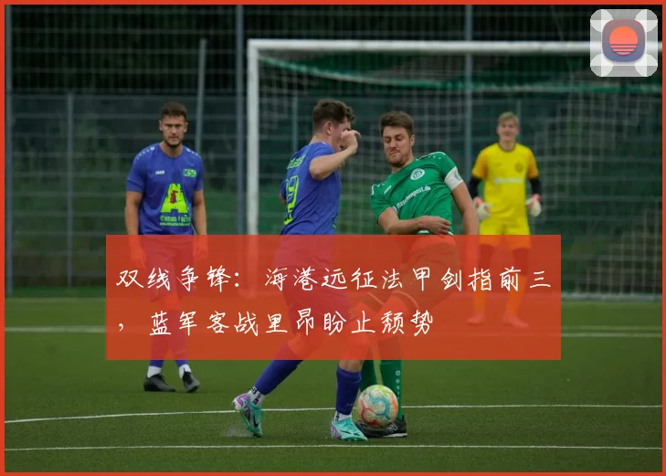 双线争锋：海港远征法甲剑指前三，蓝军客战里昂盼止颓势