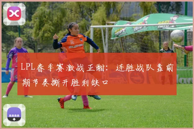 LPL春季赛激战正酣：连胜战队靠前期节奏撕开胜利缺口