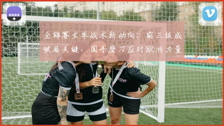 全锦赛女单战术新动向：前三板成破局关键，国手磨刀应对欧洲力量