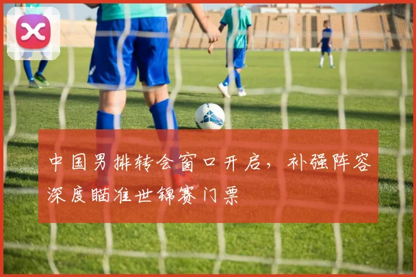 中国男排转会窗口开启，补强阵容深度瞄准世锦赛门票