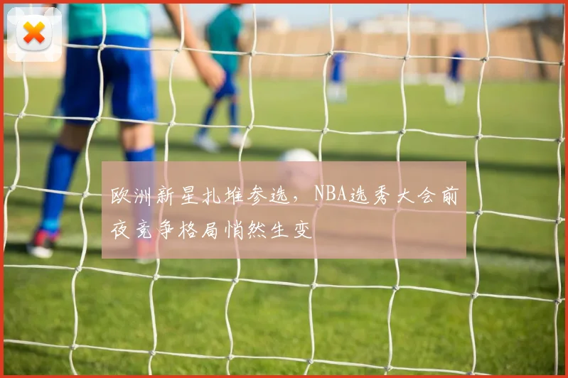 欧洲新星扎堆参选，NBA选秀大会前夜竞争格局悄然生变