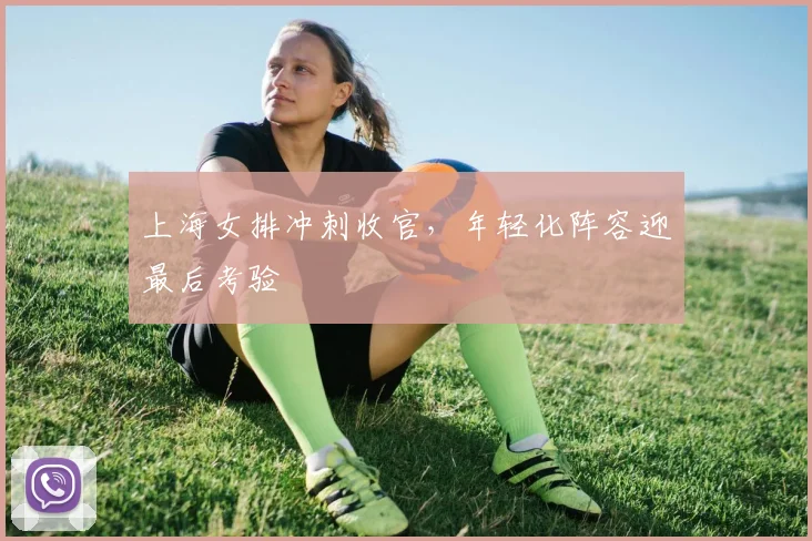 上海女排冲刺收官，年轻化阵容迎最后考验