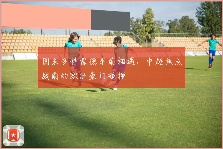 国米多特蒙德季前相遇，中超焦点战前的欧洲豪门碰撞