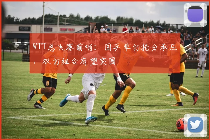 WTT总决赛前哨：国乒单打抢分承压，双打组合有望突围