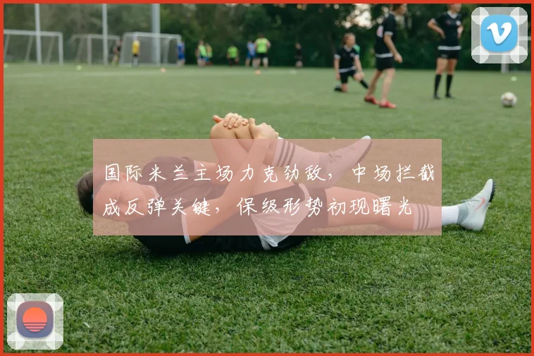 国际米兰主场力克劲敌，中场拦截成反弹关键，保级形势初现曙光