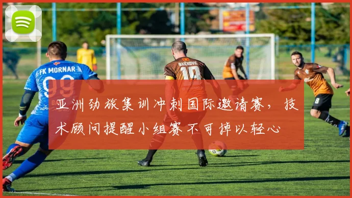 亚洲劲旅集训冲刺国际邀请赛，技术顾问提醒小组赛不可掉以轻心