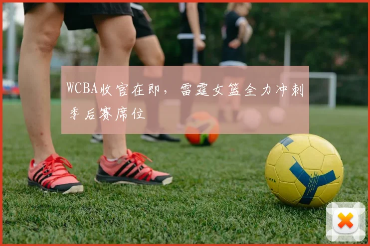 WCBA收官在即，雷霆女篮全力冲刺季后赛席位