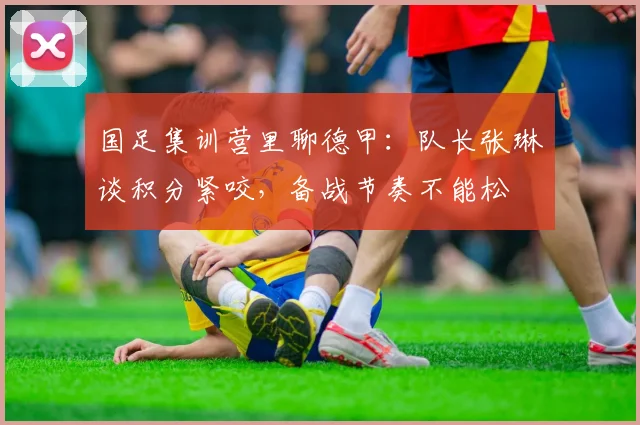 国足集训营里聊德甲：队长张琳芃谈积分紧咬，备战节奏不能松