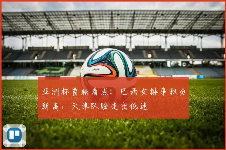 亚洲杯首轮看点：巴西女排争积分新高，天津队盼走出低迷