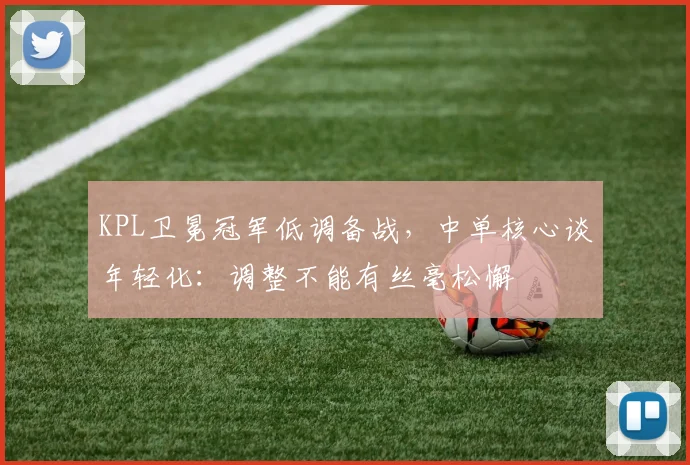 KPL卫冕冠军低调备战，中单核心谈年轻化：调整不能有丝毫松懈
