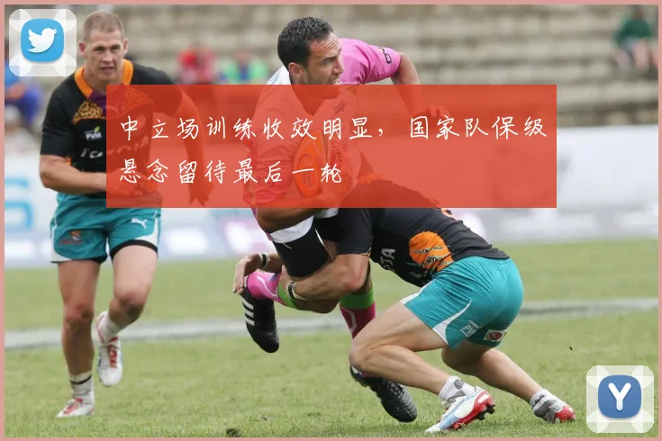 中立场训练收效明显，国家队保级悬念留待最后一轮