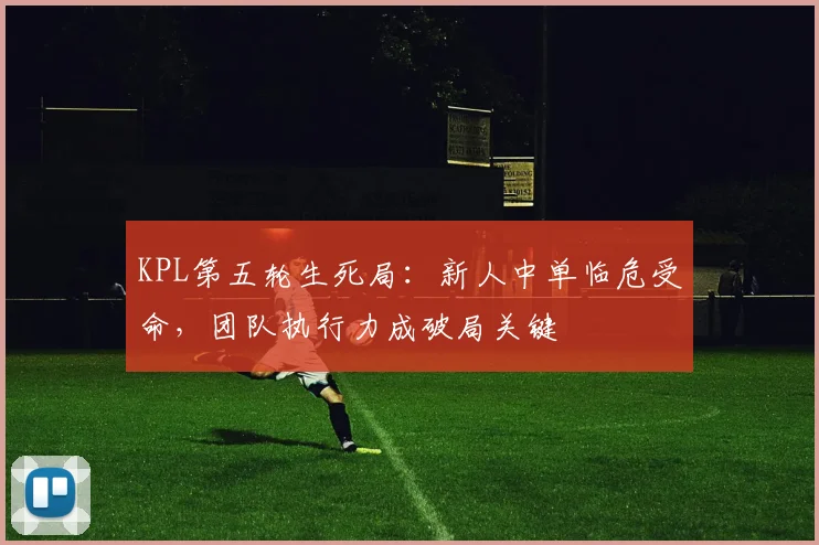 KPL第五轮生死局：新人中单临危受命，团队执行力成破局关键
