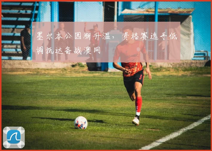 墨尔本公园渐升温，资格赛选手低调抵达备战澳网