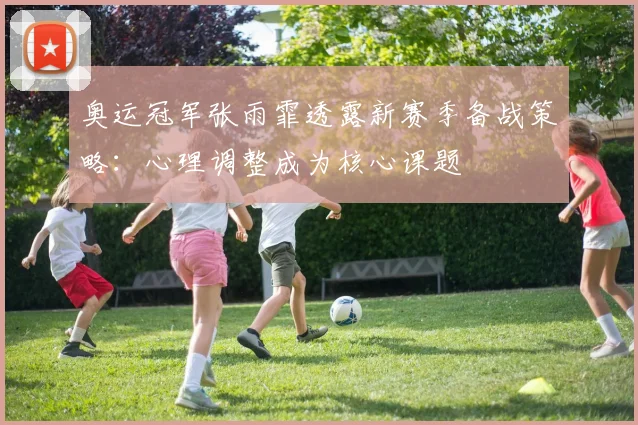 奥运冠军张雨霏透露新赛季备战策略：心理调整成为核心课题
