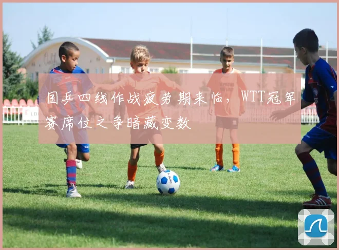 国乒四线作战疲劳期来临，WTT冠军赛席位之争暗藏变数