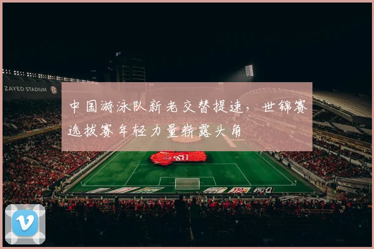 中国游泳队新老交替提速，世锦赛选拔赛年轻力量崭露头角