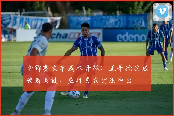 全锦赛女单战术升级：正手抢攻成破局关键，应对男式打法冲击