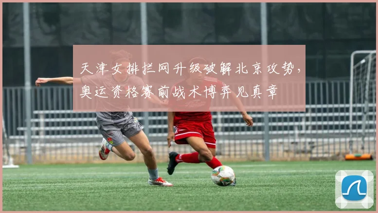 天津女排拦网升级破解北京攻势，奥运资格赛前战术博弈见真章