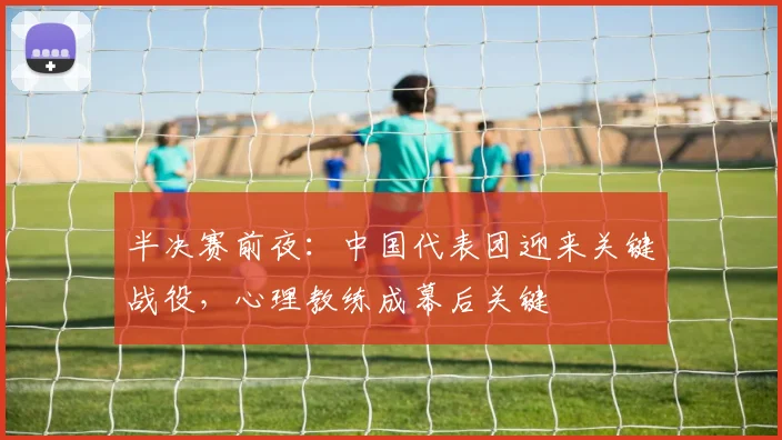 半决赛前夜：中国代表团迎来关键战役，心理教练成幕后关键