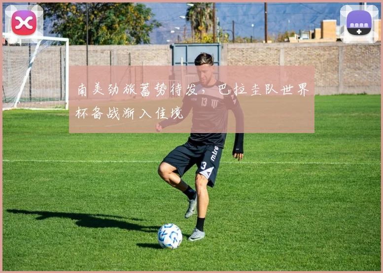 南美劲旅蓄势待发，巴拉圭队世界杯备战渐入佳境