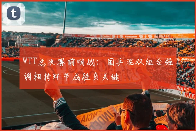 WTT总决赛前哨战：国乒混双组合强调相持环节成胜负关键