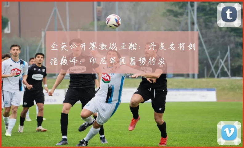 全英公开赛激战正酣，丹麦名将剑指巅峰，印尼军团蓄势待发
