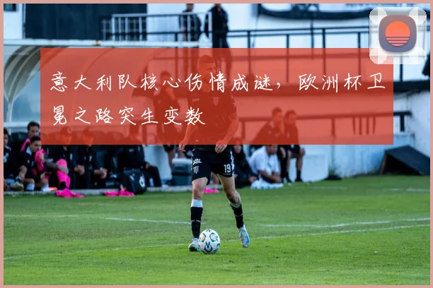 意大利队核心伤情成谜，欧洲杯卫冕之路突生变数