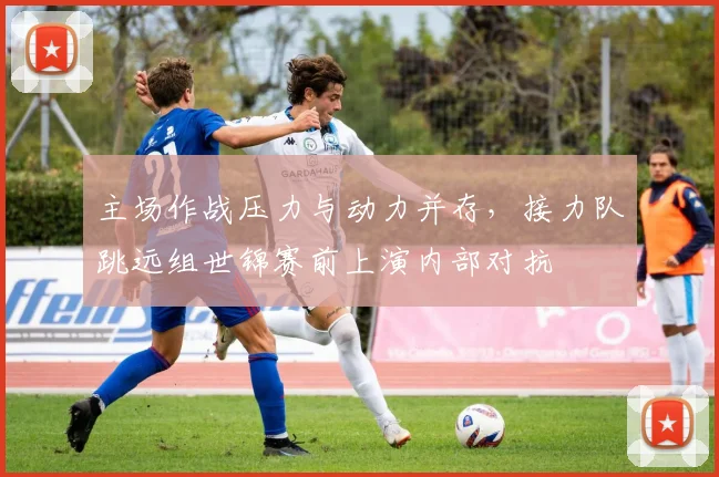 主场作战压力与动力并存，接力队跳远组世锦赛前上演内部对抗
