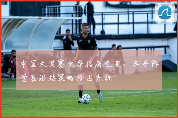 中国大奖赛竞争格局生变，车手阵营靠进站策略抢占先机