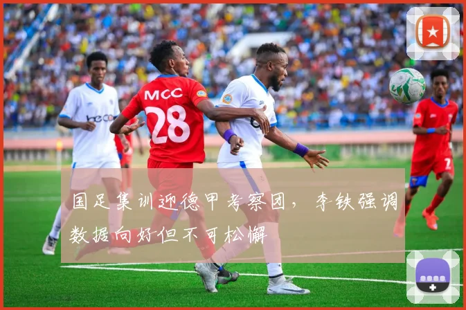 国足集训迎德甲考察团，李铁强调数据向好但不可松懈