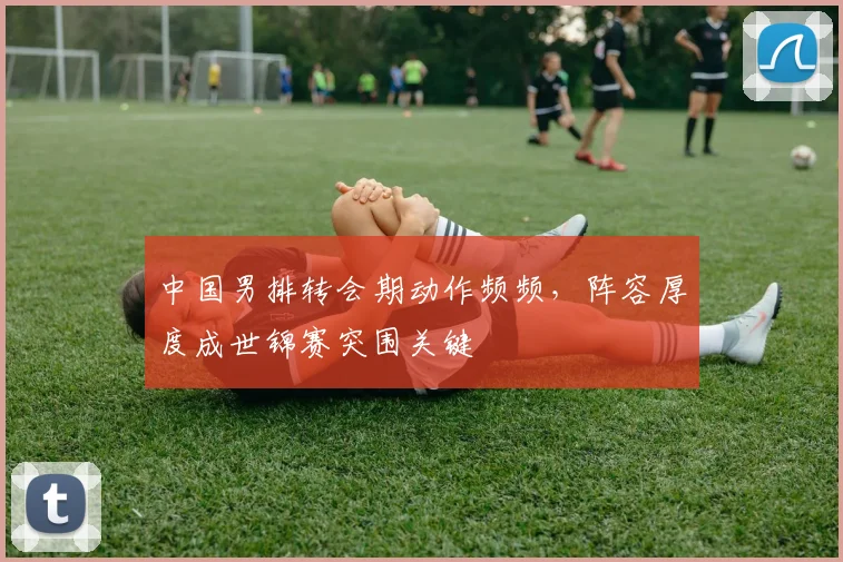 中国男排转会期动作频频，阵容厚度成世锦赛突围关键