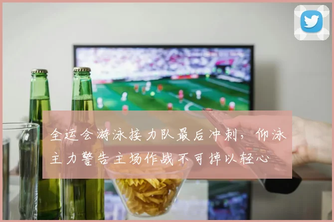 全运会游泳接力队最后冲刺，仰泳主力警告主场作战不可掉以轻心