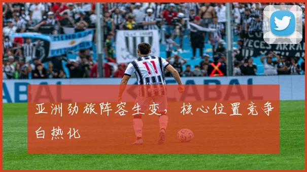 亚洲劲旅阵容生变，核心位置竞争白热化