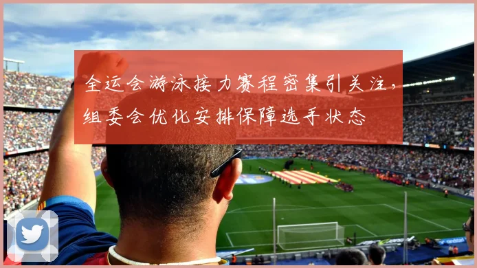 全运会游泳接力赛程密集引关注，组委会优化安排保障选手状态