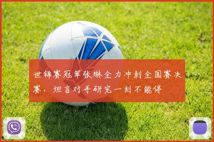 世锦赛冠军张琳全力冲刺全国赛决赛，坦言对手研究一刻不能停